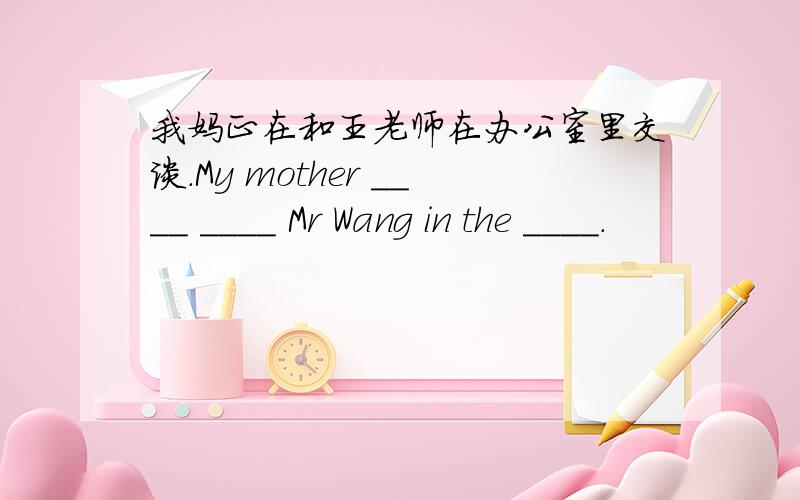 我妈正在和王老师在办公室里交谈.My mother ____ ____ Mr Wang in the ____.