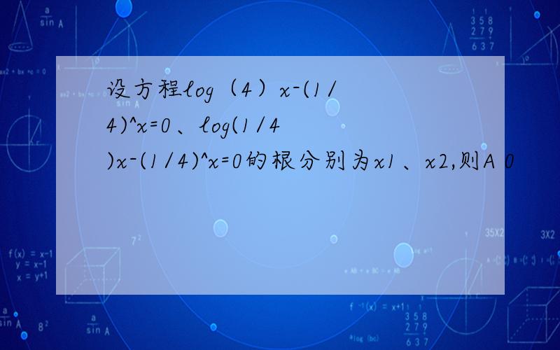 设方程log（4）x-(1/4)^x=0、log(1/4)x-(1/4)^x=0的根分别为x1、x2,则A 0