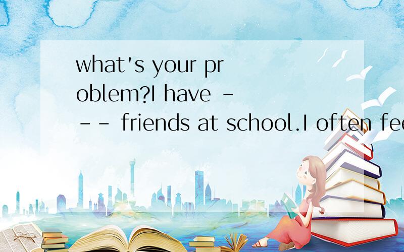 what's your problem?I have --- friends at school.I often feel lonely A a few B a little C few