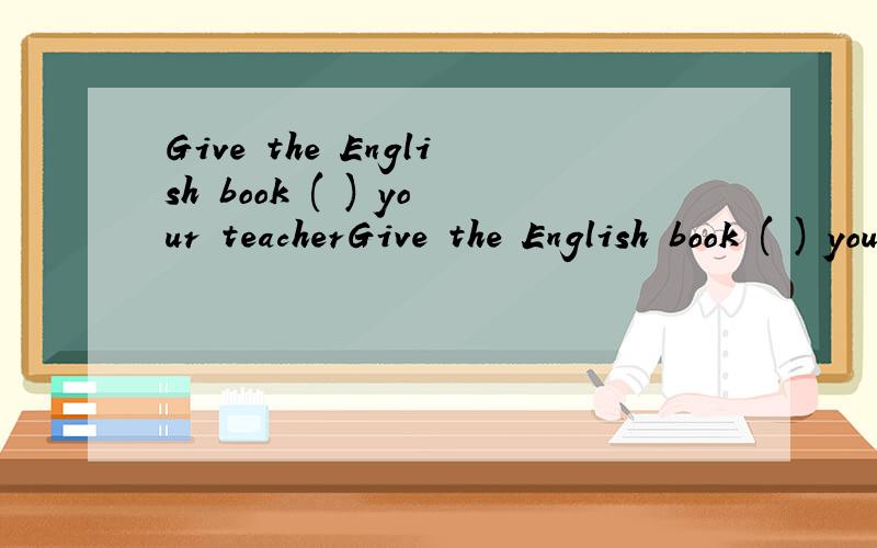 Give the English book ( ) your teacherGive the English book ( ) your teacher 空空里 填什么