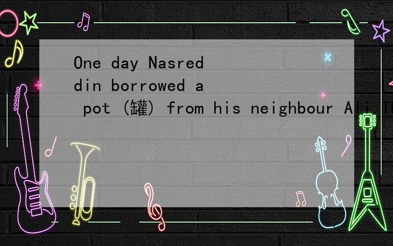 One day Nasreddin borrowed a pot (罐) from his neighbour Ali.The next day he brought it back with another little pot inside.“That’s not mine,” said Ali.“Yes,it is.” said Nasreddin.“While your pot was staying with me,it had a baby.”Some