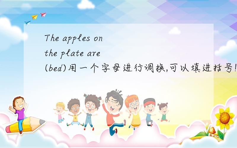 The apples on the plate are (bed)用一个字母进行调换,可以填进括号!