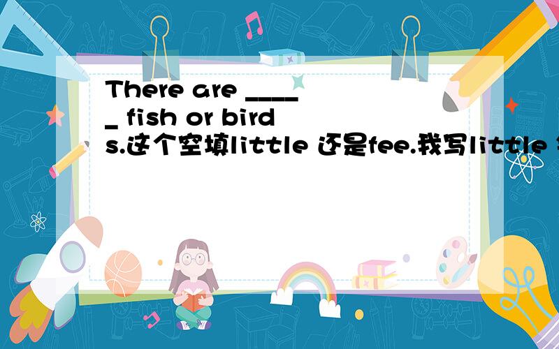 There are _____ fish or birds.这个空填little 还是fee.我写little 错了,不好意思,是few