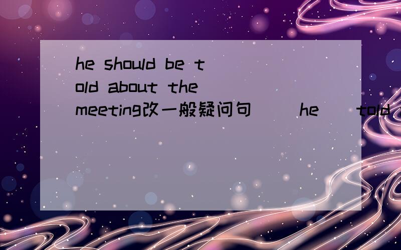 he should be told about the meeting改一般疑问句 __he__told about the meeting