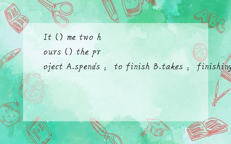 It () me two hours () the project A.spends ；to finish B.takes ；finishing C.spends ；finishingD.takes ；to finish