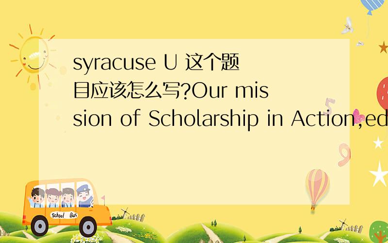 syracuse U 这个题目应该怎么写?Our mission of Scholarship in Action,education for the world in the world,extends beyond the classroom to include engagement opportunities with our campus community,the City of Syracuse,and locations across the