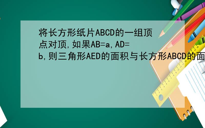 将长方形纸片ABCD的一组顶点对顶,如果AB=a,AD=b,则三角形AED的面积与长方形ABCD的面积比是___