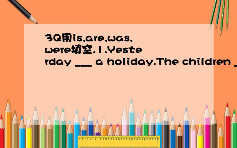 3Q用is,are,was,were填空.1.Yesterday ___ a holiday.The children ___ not in the classroom.2.Today _____ not a holiday.The pupils ___ in thire classroom.3.Today _____Monday.So yesterday_______sunday.4.Ted_____quite tall now but he _____ short five ye