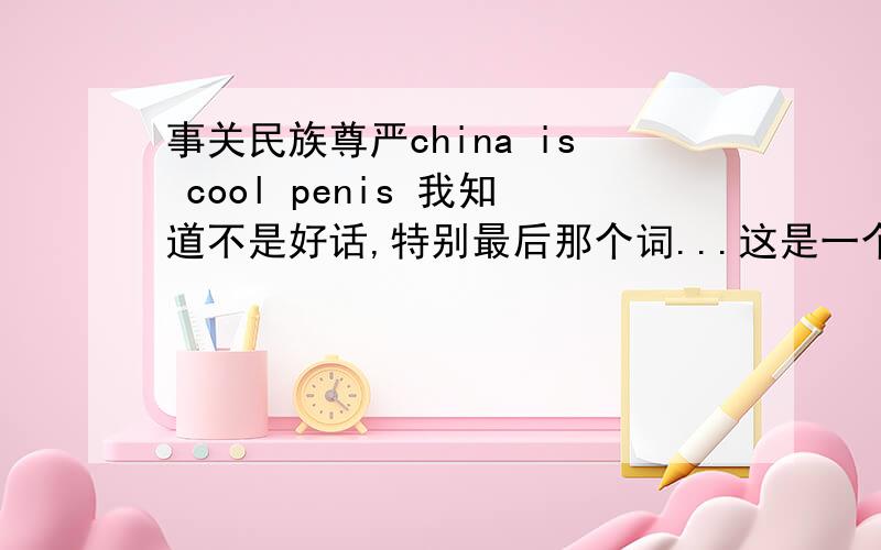 事关民族尊严china is cool penis 我知道不是好话,特别最后那个词...这是一个美国人对我说的！