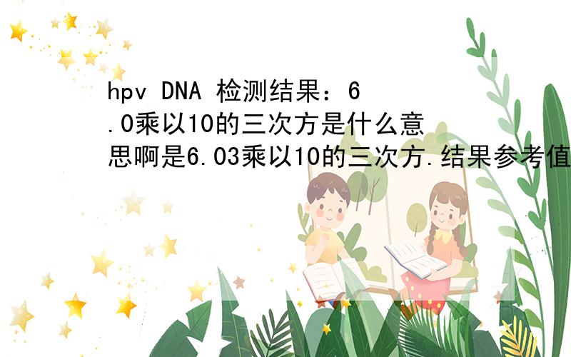 hpv DNA 检测结果：6.0乘以10的三次方是什么意思啊是6.03乘以10的三次方.结果参考值是：