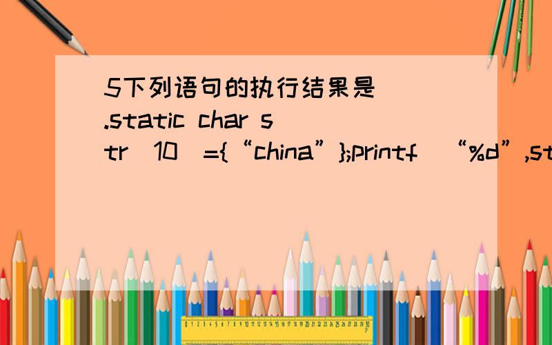5下列语句的执行结果是( ).static char str[10]={“china”};printf(“%d”,strlen(str));A.10 B.6 C.5 D.0