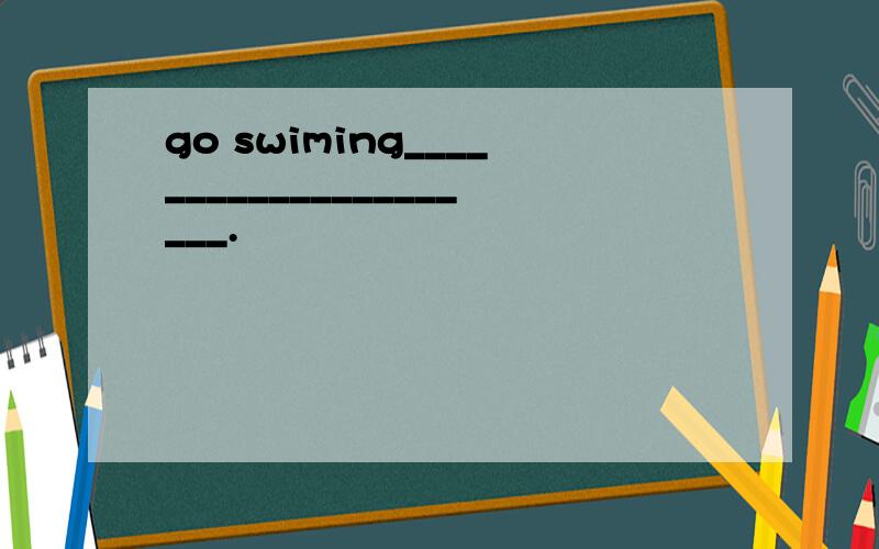 go swiming_____________________.