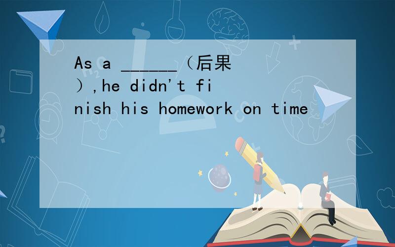 As a ______（后果）,he didn't finish his homework on time
