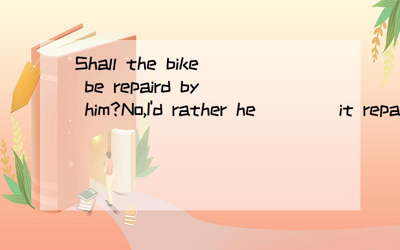 Shall the bike be repaird by him?No,I'd rather he ____it repaird.