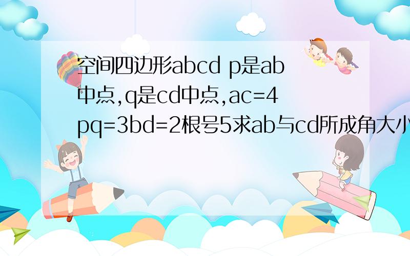 空间四边形abcd p是ab中点,q是cd中点,ac=4pq=3bd=2根号5求ab与cd所成角大小key：90这条件怎么跟所求的东西搭不上边阿.