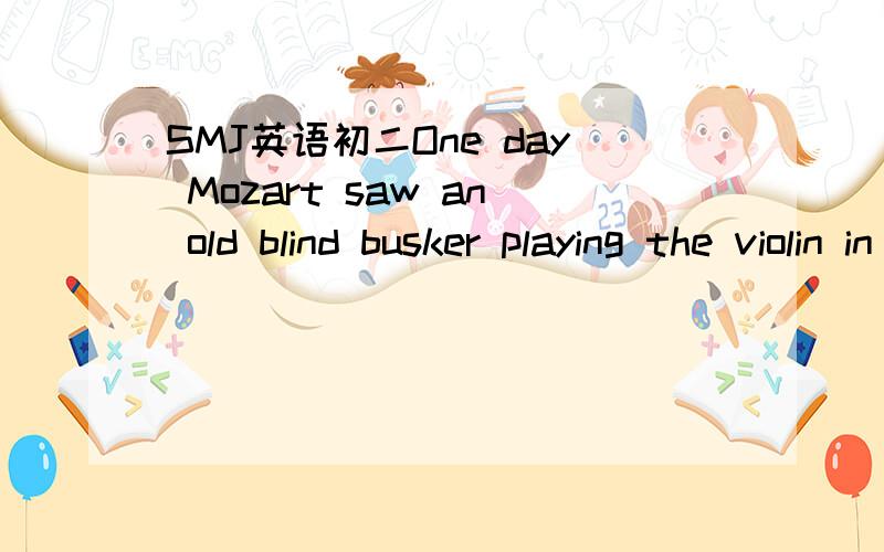 SMJ英语初二One day Mozart saw an old blind busker playing the violin in the street corner._1_ a hat in front him.Mozart stopped to listen,and he _2_ the old man was playing his music.The old man played for _3_,but the hat was still empty.No passe