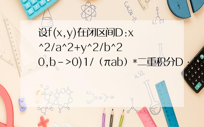 设f(x,y)在闭区间D:x^2/a^2+y^2/b^20,b->0)1/（πab）*二重积分D：f(x,y)=f(0,0)