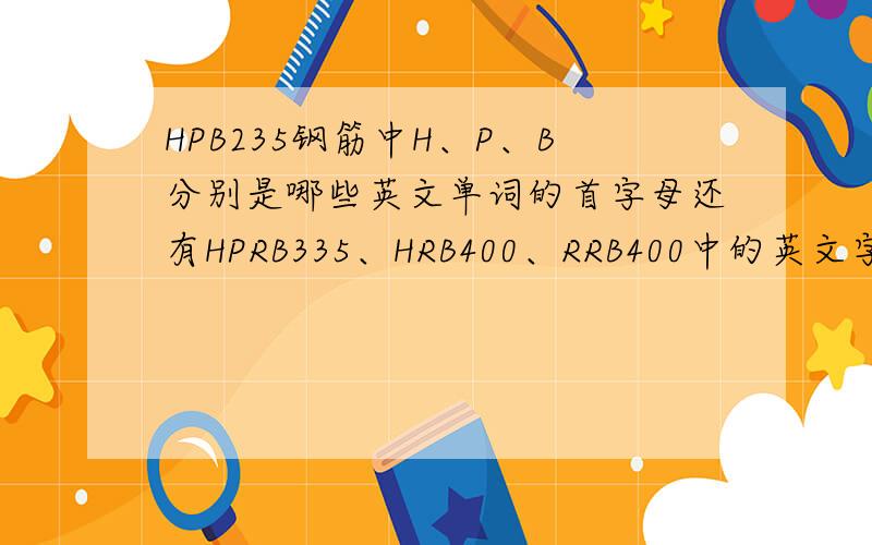 HPB235钢筋中H、P、B分别是哪些英文单词的首字母还有HPRB335、HRB400、RRB400中的英文字母是哪些英文单词的首字母