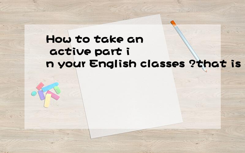 How to take an active part in your English classes ?that is a question to be answered, not a sentence to be translated, thank you.