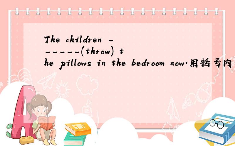 The children ------(throw) the pillows in the bedroom now.用括号内所给动词的正确形式填空