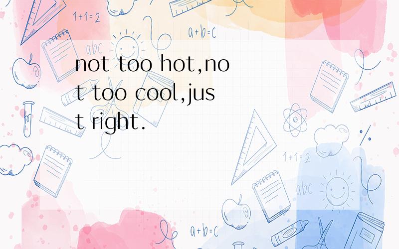 not too hot,not too cool,just right.