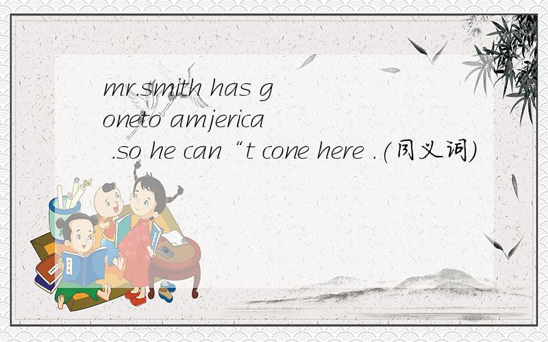 mr.smith has goneto amjerica .so he can“t cone here .(同义词）
