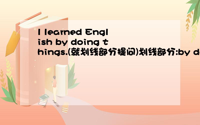 l learned English by doing things.(就划线部分提问)划线部分:by doing things
