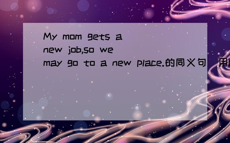My mom gets a new job,so we may go to a new place.的同义句(用because)