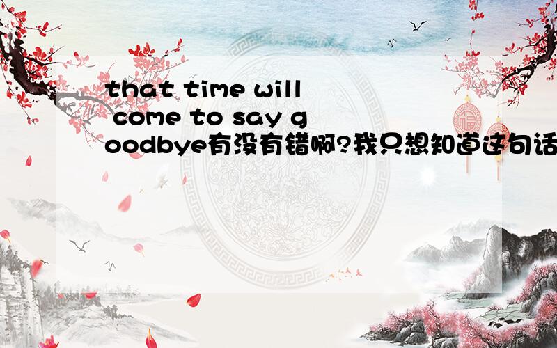 that time will come to say goodbye有没有错啊?我只想知道这句话有没有语法的问题?可以这样说吗?用中文告知,我想说的是：“我不敢相信，已经快到说再见的时候了”这句话该怎么翻译？我记得以