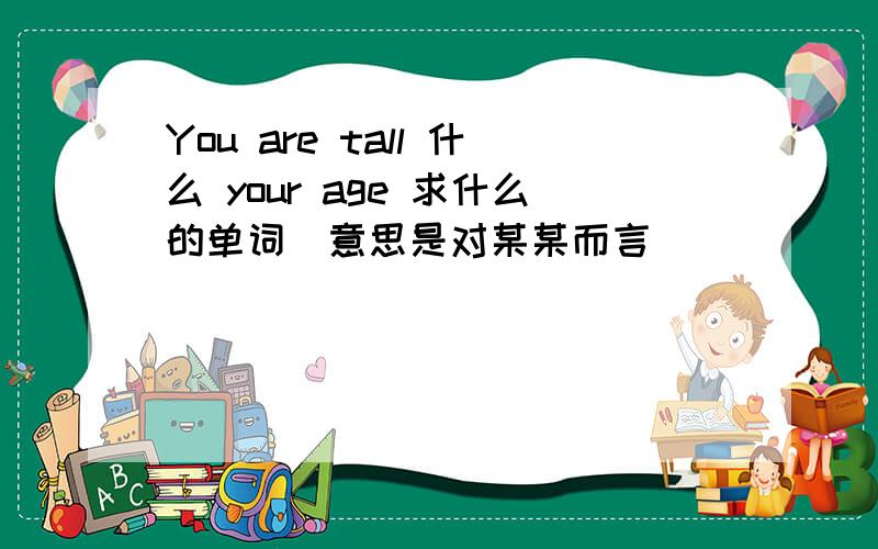 You are tall 什么 your age 求什么的单词（意思是对某某而言）