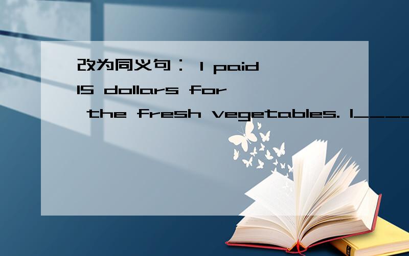 改为同义句： I paid 15 dollars for the fresh vegetables. I_______15 dollars____the fresh vegetables