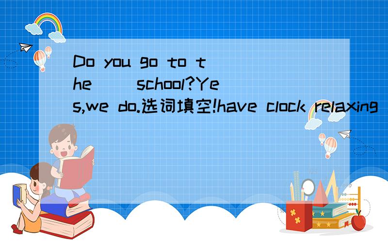 Do you go to the ()school?Yes,we do.选词填空!have clock relaxing late same like