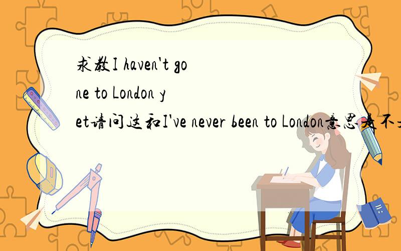 求教I haven't gone to London yet请问这和I've never been to London意思是不是一样的?