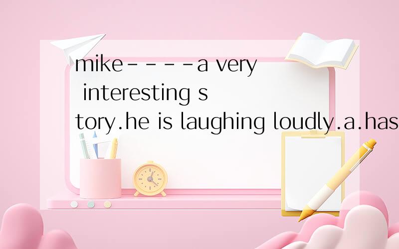 mike----a very interesting story.he is laughing loudly.a.has just finished b.just finished