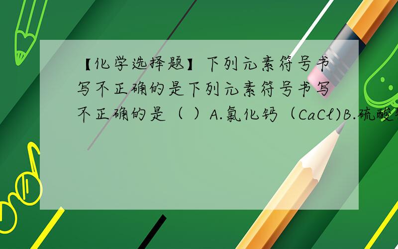 【化学选择题】下列元素符号书写不正确的是下列元素符号书写不正确的是（ ）A.氯化钙（CaCl)B.硫酸铜（CuSO3) 【注：CuSO3中的“3”下在右下角】C.氧化钠（NaO）D.碳酸钙（CaCO3) 【注：CaCO3中