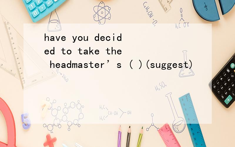 have you decided to take the headmaster’s ( )(suggest)