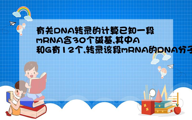有关DNA转录的计算已知一段mRNA含30个碱基,其中A和G有12个,转录该段mRNA的DNA分子模板链中应有A和G的个数是（）