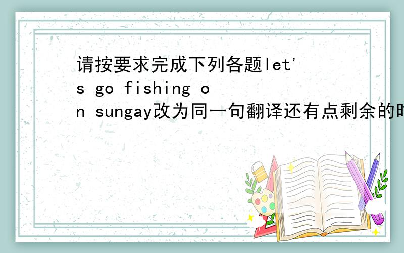 请按要求完成下列各题let's go fishing on sungay改为同一句翻译还有点剩余的时间我不知道他怎样看待我的口语