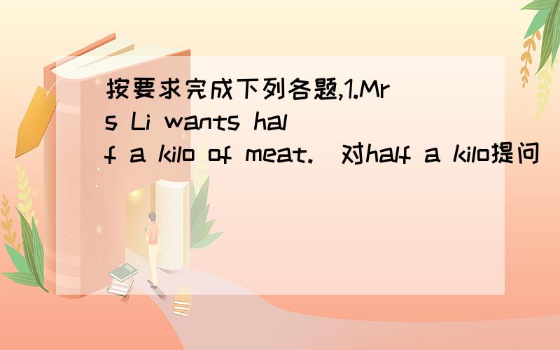 按要求完成下列各题,1.Mrs Li wants half a kilo of meat.(对half a kilo提问)( )( )meat does Mrs Li want?2.Can I help you?(改为同义句）( )( )I( )( )you?3.This yellow skirt is 49 yuan.(对49 yuan提问)( )( )is this yellow skirt?4.What o