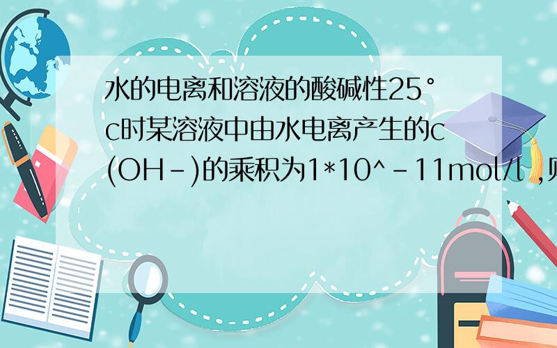 水的电离和溶液的酸碱性25°c时某溶液中由水电离产生的c(OH-)的乘积为1*10^-11mol/l ,则该溶液的pH值可能为