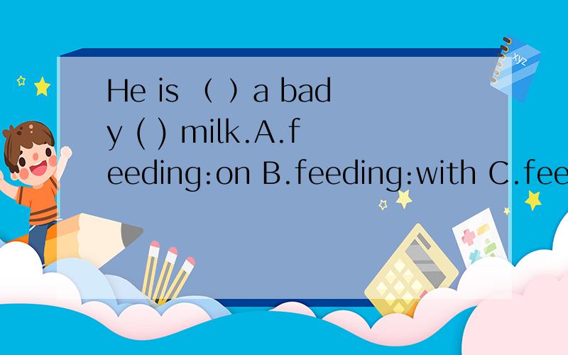 He is （ ）a bady ( ) milk.A.feeding:on B.feeding:with C.feeding:to D.A.and B.feeding on和feedng with 的区别 最好有几个例句