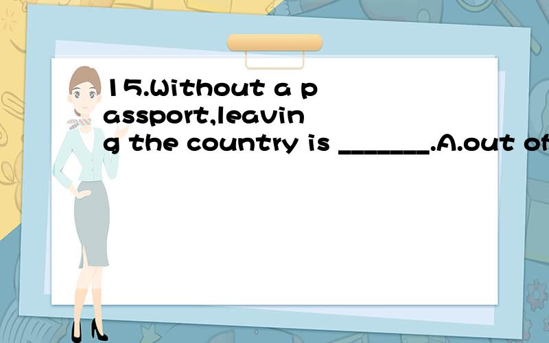15.Without a passport,leaving the country is _______.A.out of question B.without question C.in the question D.out of the question为什么选D阿?我觉得如果选D,意思就变成了