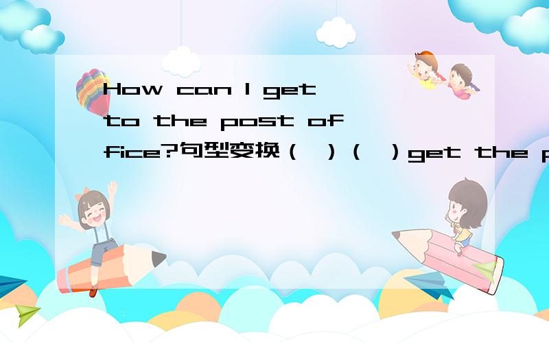How can I get to the post office?句型变换（ ）（ ）get the post office?