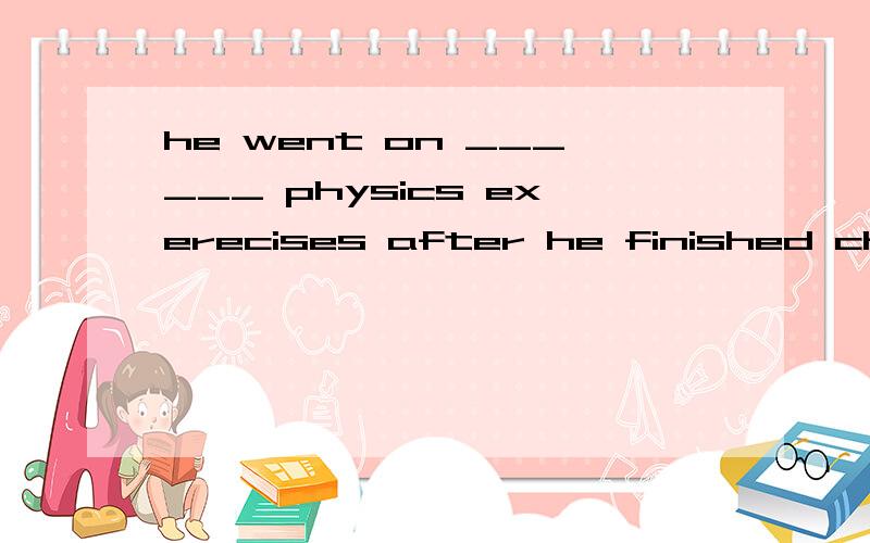 he went on ______ physics exerecises after he finished chemistry homework.答案是to do,是不是答案错啊.请详细说明.谢谢!