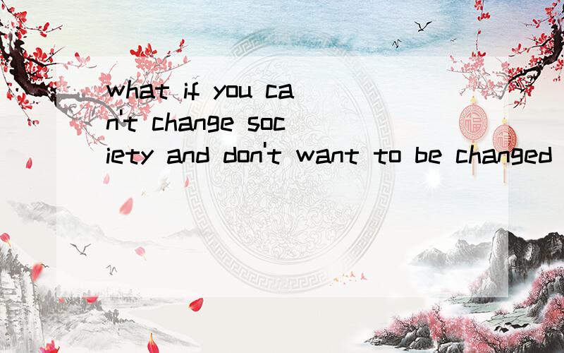 what if you can't change society and don't want to be changed by it?No translation,please.Your ideas are appreciated.