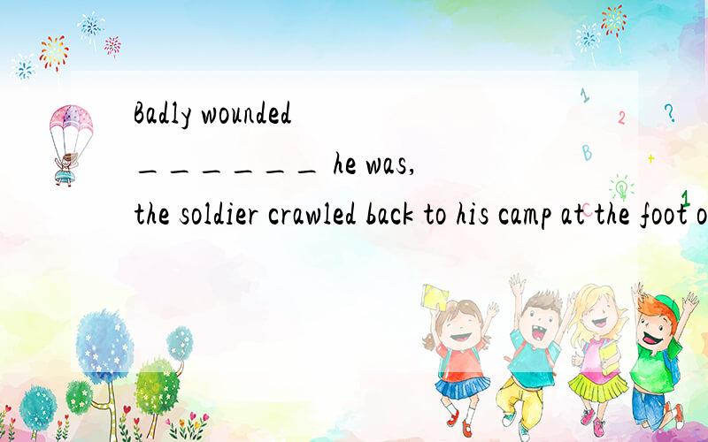 Badly wounded ______ he was,the soldier crawled back to his camp at the foot of the hill.A) as B) if C) when D) while