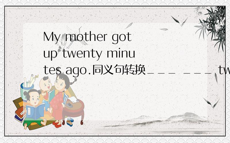 My mother got up twenty minutes ago.同义句转换___ ___ twenty minutes ___ my mother ___ up