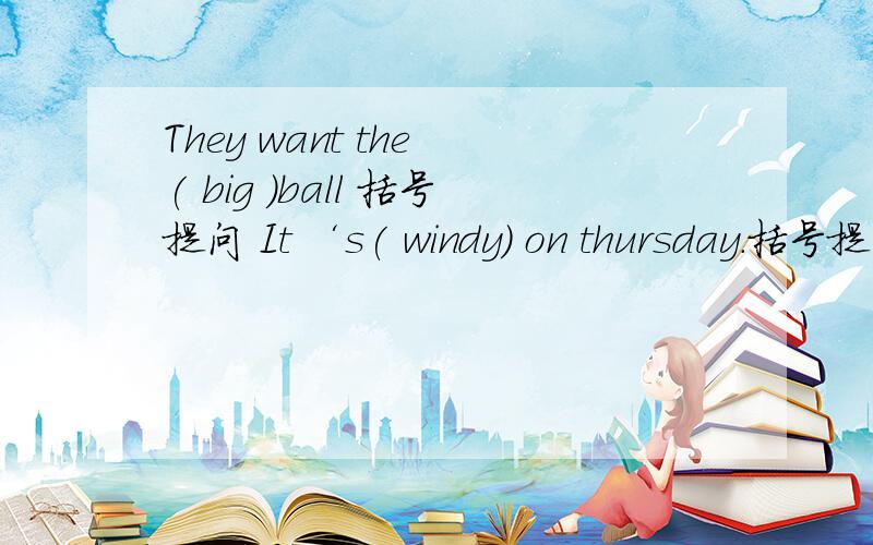 They want the ( big )ball 括号提问 It ‘s( windy) on thursday.括号提问Where are you doing your homework?What day is it today