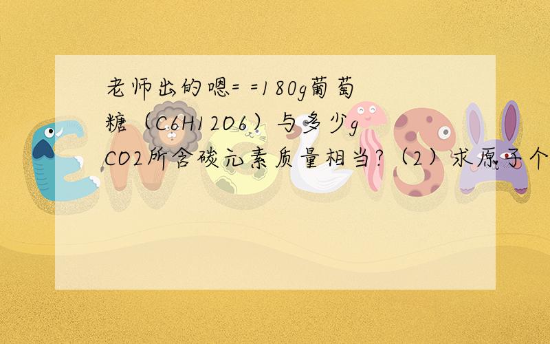 老师出的嗯= =180g葡萄糖（C6H12O6）与多少gCO2所含碳元素质量相当?（2）求原子个数或相对原子质量.（第二题看不懂嗯= =）