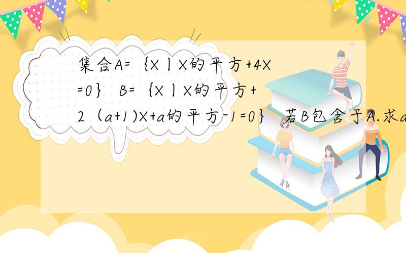 集合A=｛X丨X的平方+4X=0｝ B=｛X丨X的平方+2（a+1)X+a的平方-1=0｝ 若B包含于A.求a的值!
